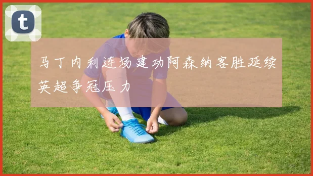 马丁内利连场建功阿森纳客胜延续英超争冠压力