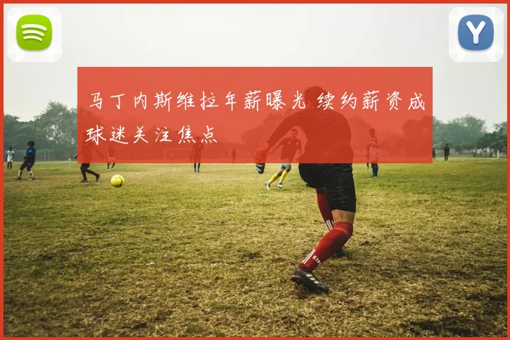 马丁内斯维拉年薪曝光 续约薪资成球迷关注焦点