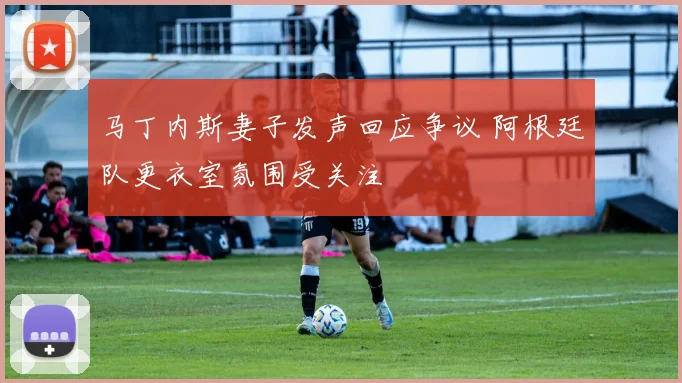 马丁内斯妻子发声回应争议 阿根廷队更衣室氛围受关注