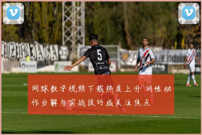网球教学视频下载热度上升 训练动作分解与实战技巧成关注焦点