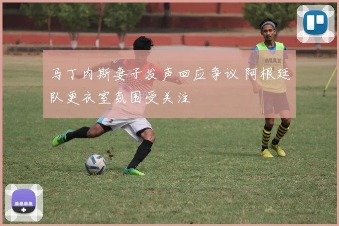 马丁内斯妻子发声回应争议 阿根廷队更衣室氛围受关注
