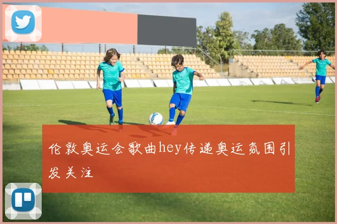 伦敦奥运会歌曲hey传递奥运氛围引发关注