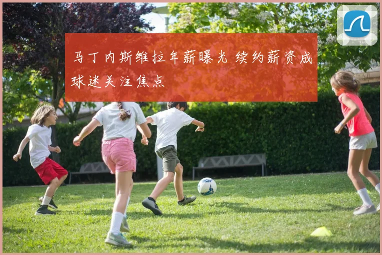 马丁内斯维拉年薪曝光 续约薪资成球迷关注焦点