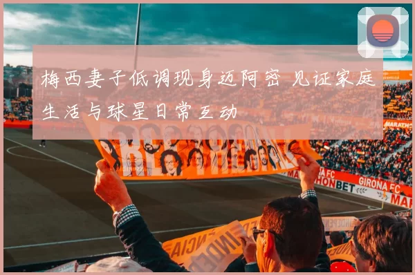 梅西妻子低调现身迈阿密 见证家庭生活与球星日常互动