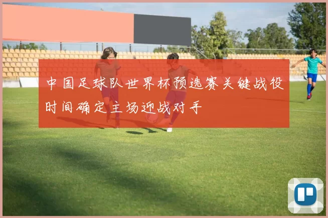 中国足球队世界杯预选赛关键战役时间确定主场迎战对手