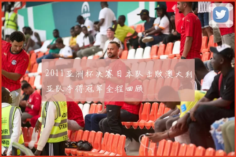 2011亚洲杯决赛日本队击败澳大利亚队夺得冠军全程回顾