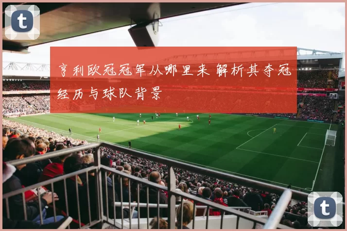 亨利欧冠冠军从哪里来 解析其夺冠经历与球队背景