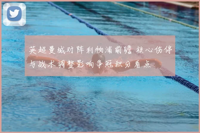 英超曼城对阵利物浦前瞻 核心伤停与战术调整影响争冠积分看点