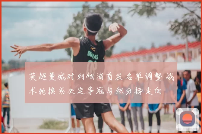 英超曼城对利物浦首发名单调整 战术轮换或决定争冠与积分榜走向