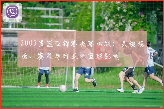 2005男篮亚锦赛决赛回顾：关键场面、赛果与对亚洲篮球影响