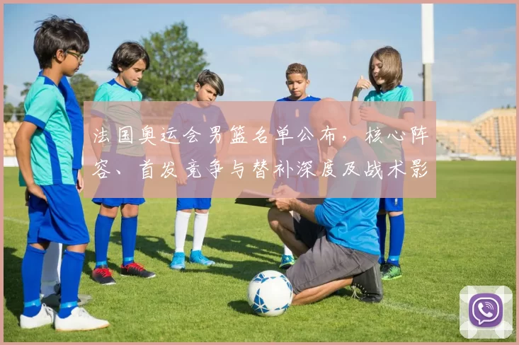 法国奥运会男篮名单公布,核心阵容、首发竞争与替补深度及战术影响