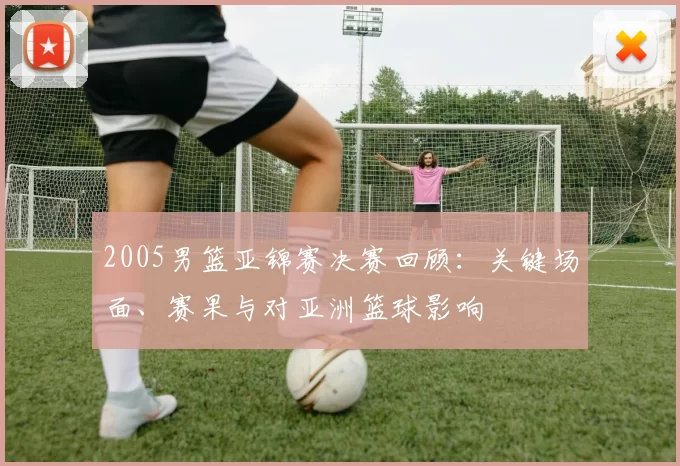 2005男篮亚锦赛决赛回顾:关键场面、赛果与对亚洲篮球影响