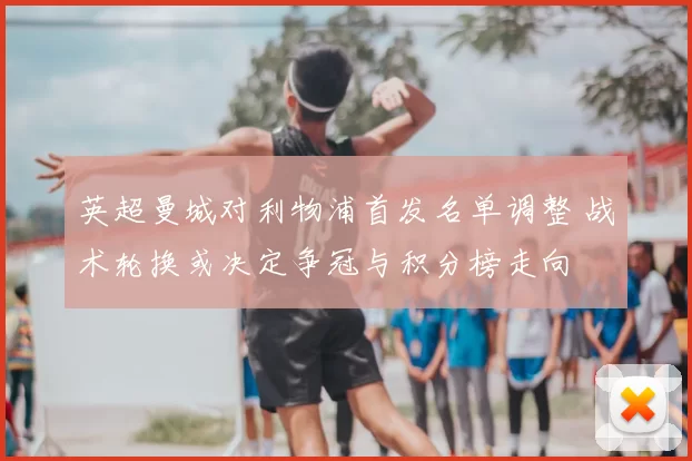 英超曼城对利物浦首发名单调整 战术轮换或决定争冠与积分榜走向