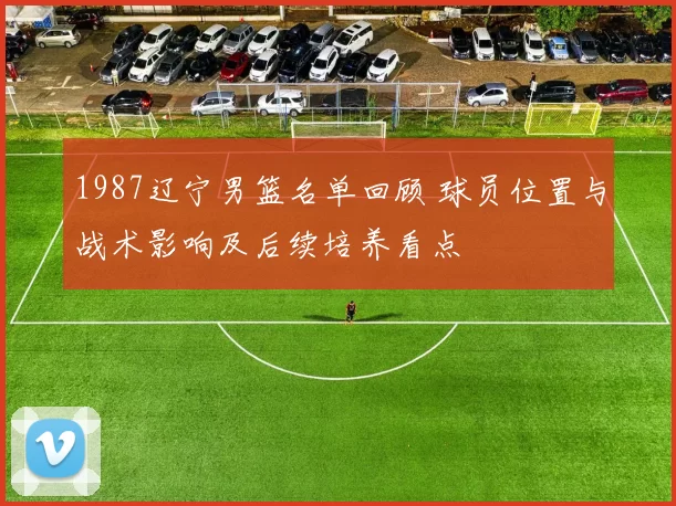1987辽宁男篮名单回顾 球员位置与战术影响及后续培养看点
