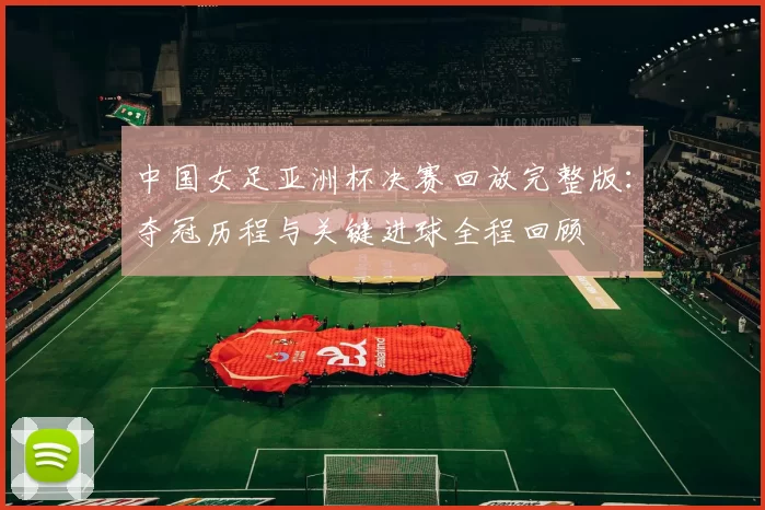 中国女足亚洲杯决赛回放完整版：夺冠历程与关键进球全程回顾
