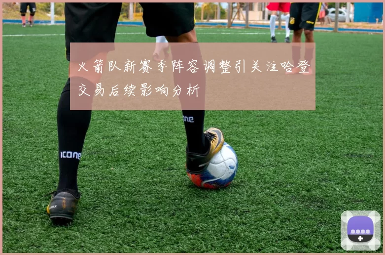 火箭队新赛季阵容调整引关注哈登交易后续影响分析