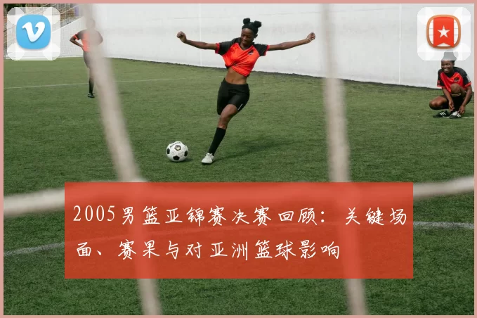 2005男篮亚锦赛决赛回顾:关键场面、赛果与对亚洲篮球影响