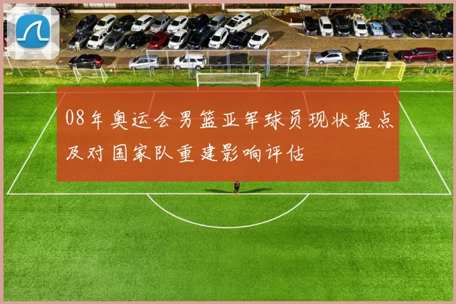 08年奥运会男篮亚军球员现状盘点及对国家队重建影响评估