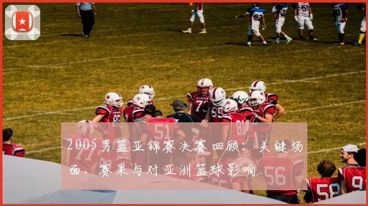 2005男篮亚锦赛决赛回顾：关键场面、赛果与对亚洲篮球影响